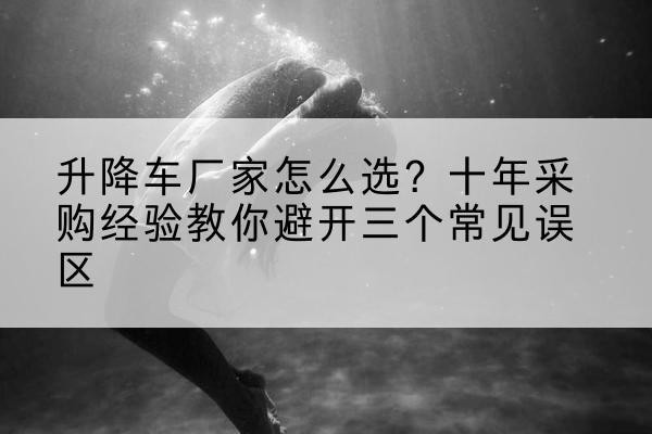 西岗升降车厂家-怎么选？十年采购经验教你避开三个常见误区