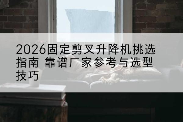 西岗固定剪叉升降机厂家推荐-2026固定剪叉升降机挑选指南 靠谱厂家参考与选型技巧