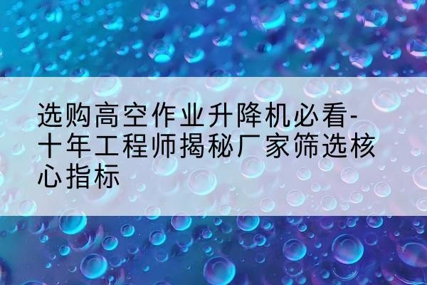 西岗高空作业升降机厂家推荐-选购高空作业升降机必看-十年工程师揭秘厂家筛选核心指标