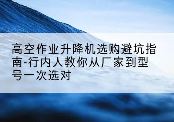 西岗升降平台厂家-高空作业升降机选购避坑指南-行内人教你从厂家到型号一次选对