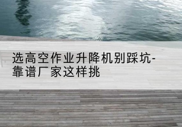 西岗剪叉式升降机厂家-选高空作业升降机别踩坑-靠谱厂家这样挑