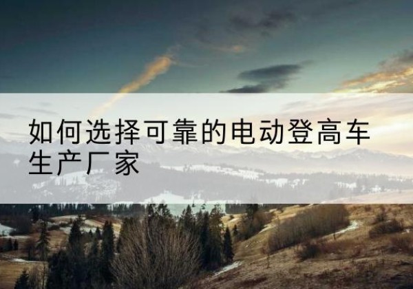 西岗电动登高车厂家-如何选择可靠的电动登高车生产厂家