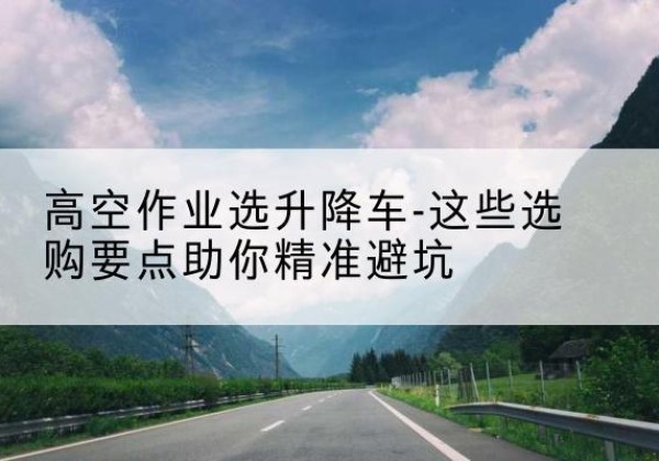 西岗升降车厂家-高空作业选升降车-这些选购要点助你*避坑