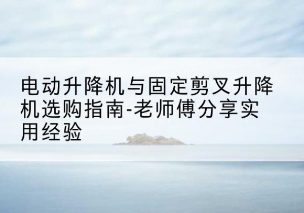 西岗电动升降机怎么选-电动升降机与固定剪叉升降机选购指南-老师傅分享实用经验