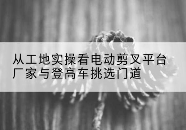 西岗电动剪叉升降平台厂家-从工地实操看电动剪叉平台厂家与登高车挑选门道