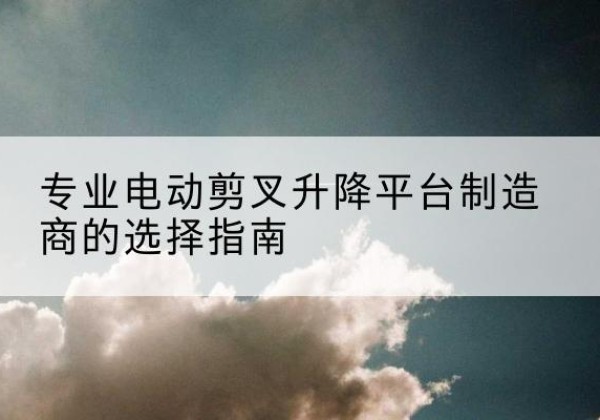 西岗电动剪叉升降平台厂家-专业电动剪叉升降平台制造商的选择指南