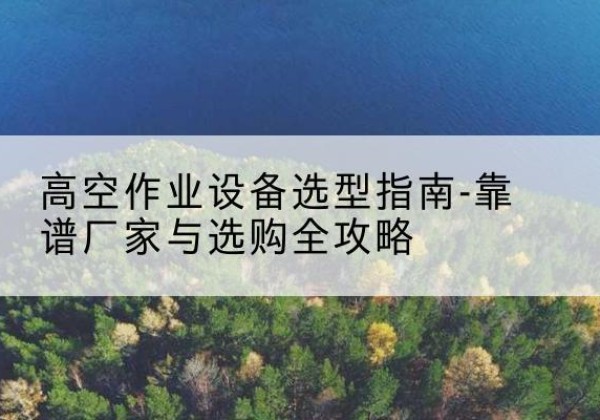西岗升降车厂家-高空作业设备选型指南-靠谱厂家与选购全攻略