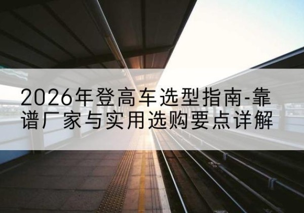 西岗登高车厂家推荐-2026年登高车选型指南-靠谱厂家与实用选购要点详解